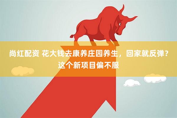 尚红配资 花大钱去康养庄园养生，回家就反弹？这个新项目偏不服