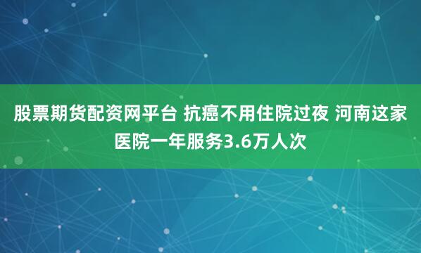 股票期货配资网平台 抗癌不用住院过夜 河南这家医院一年服务3.6万人次